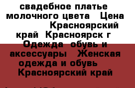 свадебное платье  молочного цвета › Цена ­ 12 000 - Красноярский край, Красноярск г. Одежда, обувь и аксессуары » Женская одежда и обувь   . Красноярский край